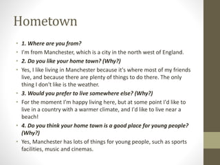 Hometown
• 1. Where are you from?
• I'm from Manchester, which is a city in the north west of England.
• 2. Do you like your home town? (Why?)
• Yes, I like living in Manchester because it's where most of my friends
live, and because there are plenty of things to do there. The only
thing I don't like is the weather.
• 3. Would you prefer to live somewhere else? (Why?)
• For the moment I'm happy living here, but at some point I'd like to
live in a country with a warmer climate, and I'd like to live near a
beach!
• 4. Do you think your home town is a good place for young people?
(Why?)
• Yes, Manchester has lots of things for young people, such as sports
facilities, music and cinemas.
 