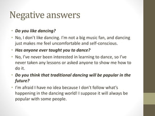 Negative answers
• Do you like dancing?
• No, I don’t like dancing. I’m not a big music fan, and dancing
just makes me feel uncomfortable and self-conscious.
• Has anyone ever taught you to dance?
• No, I’ve never been interested in learning to dance, so I’ve
never taken any lessons or asked anyone to show me how to
do it.
• Do you think that traditional dancing will be popular in the
future?
• I’m afraid I have no idea because I don’t follow what’s
happening in the dancing world! I suppose it will always be
popular with some people.
 