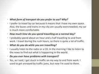 • What form of transport do you prefer to use? Why?
• I prefer to travel by car because it means that I have my own space.
Also, the buses and trains in my city are usually overcrowded; my car
is much more comfortable.
• How much time do you spend travelling on a normal day?
• I probably spend about an hour and a half travelling to and from
work. I travel during the rush hours, so there is quite a lot of traffic.
• What do you do while you are travelling?
• I usually listen to the radio or a CD. In the morning I like to listen to
the news to find out what is happening in the world.
• Do you ever have problems with transport?
• Yes, as I said, I get stuck in traffic on my way to and from work. I
used to get annoyed by traffic jams, but now I’m used to them.
 