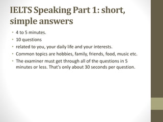 IELTS Speaking Part 1: short,
simple answers
• 4 to 5 minutes.
• 10 questions
• related to you, your daily life and your interests.
• Common topics are hobbies, family, friends, food, music etc.
• The examiner must get through all of the questions in 5
minutes or less. That's only about 30 seconds per question.
 