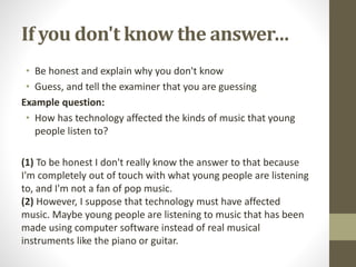 If you don't know the answer…
• Be honest and explain why you don't know
• Guess, and tell the examiner that you are guessing
Example question:
• How has technology affected the kinds of music that young
people listen to?
(1) To be honest I don't really know the answer to that because
I'm completely out of touch with what young people are listening
to, and I'm not a fan of pop music.
(2) However, I suppose that technology must have affected
music. Maybe young people are listening to music that has been
made using computer software instead of real musical
instruments like the piano or guitar.
 