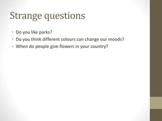 Strange questions
• Do you like parks?
• Do you think different colours can change our moods?
• When do people give flowers in your country?
 