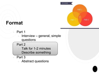 Format
￮ Part 1
￮ Interview – general, simple
questions
￮ Part 2
￮ Talk for 1-2 minutes
￮ Describe something
￮ Part 3
￮ Abstract questions
 