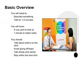 Basic Overview
You will need to:
￮ Describe something
￮ Talk for 1-2 minutes
You will have:
￮ A cue card to look at
￮ 1 minute to make notes
You should:
￮ Talk about what’s on the
card
￮ Avoid going off-topic
￮ Talk slowly and calmly
￮ Stay within the time limit
 