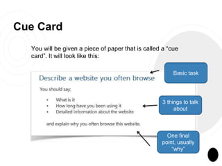 Cue Card
You will be given a piece of paper that is called a “cue
card”. It will look like this:
Basic task
3 things to talk
about
One final
point, usually
“why”
 