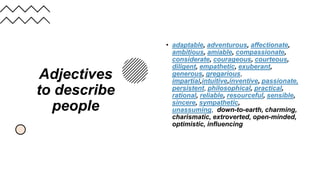 Adjectives
to describe
people
• adaptable, adventurous, affectionate,
ambitious, amiable, compassionate,
considerate, courageous, courteous,
diligent, empathetic, exuberant,
generous, gregarious,
impartial,intuitive,inventive, passionate,
persistent, philosophical, practical,
rational, reliable, resourceful, sensible,
sincere, sympathetic,
unassuming, down-to-earth, charming,
charismatic, extroverted, open-minded,
optimistic, influencing
 