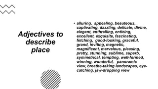 Adjectives to
describe
place
• alluring, appealing, beauteous,
captivating, dazzling, delicate, divine,
elegant, enthralling, enticing,
excellent, exquisite, fascinating,
fetching, good-looking, graceful,
grand, inviting, magnetic,
magnificent, marvelous, pleasing,
pretty, stunning, sublime, superb,
symmetrical, tempting, well-formed,
winning, wonderful, panoramic
view, breathe-taking landscapes, eye-
catching, jaw-dropping view
 
