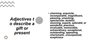 Adjectives t
o describe a
gift or
present
• charming, exquisite,
incomparable, magnificent,
pleasing, smashing,
spectacular, tasteful,
stunning, superb, splendid, or
wonderful, precious,
invaluable, memorable,
extraordinary, exceptional,
outstanding, appealing,
charismatic, unsurpassed,
auspicious
 