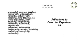 Adjectives to
Describe Experienc
es
• wonderful, amazing, dazzling,
memorable, unforgettable,
romantic, unbelievable,
inspiring, mind-blowing, real-
world experience, heart-
touching, enlightening,
incredible, marvellous,
implausible,
cherished, stimulating,
invigorating, reviving, vitalizing,
revitalizing, energizing,
motivating,
 