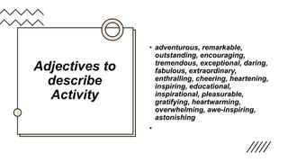 Adjectives to
describe
Activity
• adventurous, remarkable,
outstanding, encouraging,
tremendous, exceptional, daring,
fabulous, extraordinary,
enthralling, cheering, heartening,
inspiring, educational,
inspirational, pleasurable,
gratifying, heartwarming,
overwhelming, awe-inspiring,
astonishing
•
 
