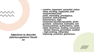 Adjectives to describe
jobs/occupations/ Vocati
on
• creative ,important ,essential ,intere
sting ,exciting ,respected ,well-
remunerated (well-
paid) ,rewarding ,prestigious,
practical, skill-oriented,
adventurous, high
esteemed,reputed,reputable, distin
guished, esteemed, estimable, emi
nent/acclaimed, authoritative, celeb
rated, illustrious, leading, renowned
, famed, famous, prominent, exalted
, high-ranking, influential,
imposing, powerful, glamorous,
 