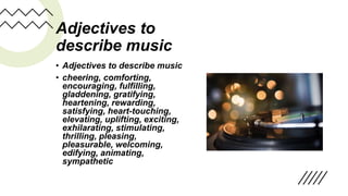 Adjectives to
describe music
• Adjectives to describe music
• cheering, comforting,
encouraging, fulfilling,
gladdening, gratifying,
heartening, rewarding,
satisfying, heart-touching,
elevating, uplifting, exciting,
exhilarating, stimulating,
thrilling, pleasing,
pleasurable, welcoming,
edifying, animating,
sympathetic
 