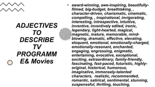 ADJECTIVES
TO
DESCRIBE
TV
PROGRAMM
E& Movies
• award-winning, awe-inspiring, beautifully-
filmed, big-budget, breathtaking, ,
character-driven, charismatic, cinematic,
compelling, , inspirational, invigorating,
interesting, introspective, intuitive,
inventive, inventively edited, ironic,
legendary, light-hearted, magical,
magnetic, mature, memorable, mind-
blowing, dramatic, effective, elevating,
eloquent, emotional, emotionally-charged,
emotionally-resonant, enchanted,
engaging, engrossing, enigmatic,
entertaining, evocative, exceptional,
exciting, extraordinary, family-friendly,
fascinating, fast-paced, futuristic, highly-
original, historical, humorous,
imaginative, immensely-talented
characters, realistic, recommended,
romantic, satirical, sentimental, stunning,
suspenseful, thrilling, touching,
 