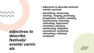 adjectives to
describe
festivals/
events/ carniv
als
• Adjectives to describe festivals/
events/ carnivals
• electrifying, immersing,
wanting, longing, promising,
prospective, wishful, awaiting,
mesmerizing, charming,
enthralling, enjoyment,
recreation, pleasure,
exhilarating, delightful,
sensational, animating,
stimulating, vitalizing,
overjoyed,
 