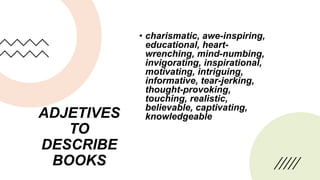 ADJETIVES
TO
DESCRIBE
BOOKS
• charismatic, awe-inspiring,
educational, heart-
wrenching, mind-numbing,
invigorating, inspirational,
motivating, intriguing,
informative, tear-jerking,
thought-provoking,
touching, realistic,
believable, captivating,
knowledgeable
 