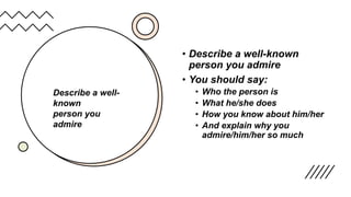 • Describe a well-known
person you admire
• You should say:
• Who the person is
• What he/she does
• How you know about him/her
• And explain why you
admire/him/her so much
Describe a well-
known
person you
admire
 
