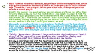 • Well, I admire numerous famous people from different backgrounds, while
it is quite impossible to describe about all those persons in this confined
talk. Therefore, I am going to talk to you about one of the great persons
who is a soccer player.
• Firstly, the person is a professional soccer player and he is not other than
Cristino Ronalodo. He is in his mid-thirties. His height is about 6 feet. His
outlook is just gorgeous and fair-complexioned. He is also known with his
nick name CR 7. Also he is the number 1 most handsome football player in
the football history. Interestingly, he has scored more than 740 goals in his
career, and he is the top 3 most goal scorer, as well.
• Secondly, as said earlier he is professional footballer and he has played
from the most reputed football clubs like Manchester United, Real Madrid
and Juventus. Moreover, he has won 5 Ballon d’Or, 5 champions ’ leagues,
5 league titles, and a Europe Cup, and many more individual awards in his
life.
• Thirdly, I know about him much because I am his die-hard fan and I watch
almost all his games live or on YouTube. As I myself like playing and
watching football in my leisure time because it is my hobby.
• Finally, I am influenced with his hard-work and personal success as he
came from a poor family from Portugal and with his success he is now the
richest football player of the decade. I like him very much because he says,
“Everything is possible, and we can win, just keep fighting for that, and
never give up.” Last but not the least; he has become a football legend and
celebrity and also source of inspiration to all in the sports arena.
 
