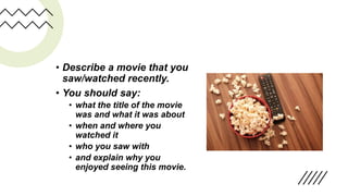 • Describe a movie that you
saw/watched recently.
• You should say:
• what the title of the movie
was and what it was about
• when and where you
watched it
• who you saw with
• and explain why you
enjoyed seeing this movie.
 