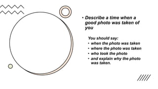 • Describe a time when a
good photo was taken of
you
You should say:
• when the photo was taken
• where the photo was taken
• who took the photo
• and explain why the photo
was taken.
 