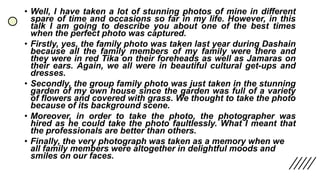 • Well, I have taken a lot of stunning photos of mine in different
spare of time and occasions so far in my life. However, in this
talk I am going to describe you about one of the best times
when the perfect photo was captured.
• Firstly, yes, the family photo was taken last year during Dashain
because all the family members of my family were there and
they were in red Tika on their foreheads as well as Jamaras on
their ears. Again, we all were in beautiful cultural get-ups and
dresses.
• Secondly, the group family photo was just taken in the stunning
garden of my own house since the garden was full of a variety
of flowers and covered with grass. We thought to take the photo
because of its background scene.
• Moreover, in order to take the photo, the photographer was
hired as he could take the photo faultlessly. What I meant that
the professionals are better than others.
• Finally, the very photograph was taken as a memory when we
all family members were altogether in delightful moods and
smiles on our faces.
 