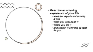 • Describe an amazing
experience of your life
• what the experience/ activity
it was
• when you undertook it
• where you did it
• and explain it why it is special
for you
 