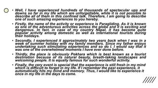 • Well, I have experienced hundreds of thousands of spectacular ups and
downs so far in my life which are unforgettable, while it is not possible to
describe all of them in this confined talk. Therefore, I am going to describe
one of such amazing experiences to you hereby.
• Firstly, the name of the activity or experience is Paragliding. As it is known
as one of the adventurous activities across the globe and it is exciting and
dangerous. In fact, in case of my country Nepal, it has become quite
popular activity among domestic as well as international tourists during
their holidays.
• Secondly, I experienced it approximately two years back when I was in a
week of summer holiday with my family members. Since my father enjoys
undertaking such stimulating experiences and so do I. I would say that it
was one of the overwhelmed moments I have ever done before.
• Thirdly, the place is obviously Pokhara which is best known as a tourist
destination because of its natural beauty, breath-taking landscapes and
welcoming people. It is equally famous for such wonderful activity.
• Finally, the very event is special that the experience is still fresh in my mind
which is difficult to forget in my life. If I remember the past experience, it
automatically hits my mind and memory. Thus, I would like to experience it
once in my life in the days to come.
 
