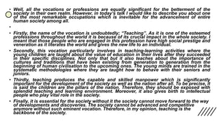 • Well, all the vocations or professions are equally significant for the betterment of the
society in their own realm. However, in today’s talk I would like to describe you about one
of the most remarkable occupations which is inevitable for the advancement of entire
human society among all.
•
• Firstly, the name of the vocation is undoubtedly; “Teaching”. As it is one of the esteemed
professions throughout the world it is because of its crucial impact in the whole society. I
meant that those people who are engaged in this profession have high social prestige and
veneration as it literates the world and gives the new life to an individual.
• Secondly, this vocation particularly involves in teaching-learning activities where the
young children are taught about the value of education in their lives after they succeeded
in their specific disciplines. Not only that but it also teaches about the importance of
cultures and traditions that have been existing from generation to generation from the
beginning of human civilisation to the upcoming ones. The young minds are trained in the
systematic methodologies where they are taught how to behave with their seniors and
juniors.
• Thirdly, teaching produces the capable and skilled manpower which is significantly
important for the development of the society as well as the nation after all. To be precise, it
is said the children are the pillars of the nation. Therefore, they should be exposed with
splendid teaching and learning environment. Moreover, it also gives birth to intellectual
people who play vital role in the society.
• Finally, it is essential for the society without it the society cannot move forward to the way
of developments and discoveries. The society cannot be advanced and competitive
anymore without such eminent vocation. Therefore, in my opinion, teaching is the
backbone of the society.
 