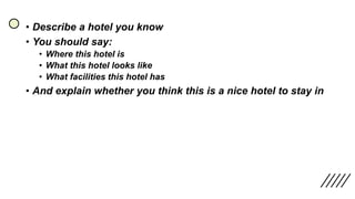 • Describe a hotel you know
• You should say:
• Where this hotel is
• What this hotel looks like
• What facilities this hotel has
• And explain whether you think this is a nice hotel to stay in
 