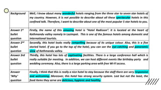 Background Well, I know about many wonderful hotels ranging from the three star to seven star hotels of
my country. However, it is not possible to describe about all these spectacular hotels in this
confined talk. Therefore, I want to describe about one of the most popular 5 star hotels to you.
Answer 1st
bullet
question
Firstly, the name of this amazing hotel is “Hotel Radisson”. It is located at the heart of
Kathmandu valley namely in Lazimpat. This is one of the famous hotels among domestic and
international tourists.
Answer 2nd
bullet
question
Secondly, this hotel looks really compelling because of its unique colour. Also, this is a five
storied hotel. If you go to the top of the hotel, you can see the eye-catching and panoramic
view of Kathmandu valley.
Answer 3rd
bullet
question
Thirdly, this hotel has lots of captivating facilities. There is a large conference hall which is
really suitable for meeting. In addition, we can host different events like birthday party and
wedding ceremony. Also, there is a large parking area with free Wi-Fi access.
Answer
‘Why’
question
Finally, I think that this is really a nice hotel to stay because the staff there are very responsive
and welcoming. Moreover, this hotel has strong security system. Last but not the least, the
food items they serve are delicious, hygienic and healthy.
 