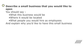 Describe a small business that you would like to
open
You should say :
•What this business would be
•Where it would be located
•What people you would hire as employees
And explain why you’d like to have this small business
 