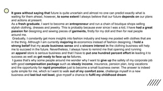 It goes without saying that future is quite uncertain and almost no one can predict exactly what is
waiting for them ahead, however, to some extent I always believe that our future depends on our plans
and actions at present.
As a fresh graduate, I want to become an entrepreneur and run a chain of boutique shops selling
stylish clothing, dresses and jewelry. This is probably because ever since I was a kid, I have had a great
passion for designing and sewing pieces of garments, firstly for my doll and then for real people
around me.
Gradually, I constantly get more insights into fashion industry and keep me posted with clothes that are
in the thing. Although I am currently majoring in economics instead of fashion designing, I hold a
strong belief that my acute business sense and a sincere interest in the clothing business will help
me to succeed in the future. Nevertheless, I always have to remind me that opening and running
an apparel store is serious business and that I have to put one hundred percent effort in leading it to
success as well as get ready to face up to failures.
I guess that’s why some people around me wonder why I want to give up the safety of my corporate job
with good compensation package such as steady income, insurance, pension plan, long vacations
and the opportunity for rapid promotion just to become a small business owner. The answer is indeed
quite simple for me, which is I want to walk out of my comfort zone, challenge myself in a new
business and last but not least, give myself a chance to fulfil my childhood dream
 