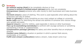 Vocabulary
Go without saying (that) to be completely obvious or true
To some/a certain/a limited extent (phrase) partly, but not completely
Entrepreneur (noun) someone who uses money to start businesses and make business
deals
Garment (noun) a piece of clothing. This word is used especially when talking about the
production and sale of clothes
Major in (phrase) to study something as your main subject at college or university
Acute (adj) used for describing the senses and abilities of someone who notices things
very quickly and easily
Apparel (noun) a word for clothes, used especially in stores or other businesses
Face up to (something/somebody) to confront with courage someone or something
representing a threat or unpleasantness.
Compensation package (phrase) the salary and other benefits that an employee
receives
Comfort zone (idiom) a situation or position in which a person feels secure,
comfortable, or in control
Fulfill one’s dream (collocation) realize a dream, make dream come true
 