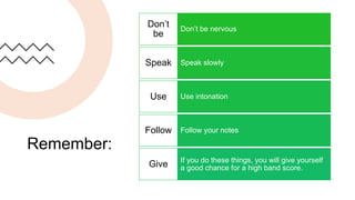 Remember:
Don’t be nervous
Don’t
be
Speak slowly
Speak
Use intonation
Use
Follow your notes
Follow
If you do these things, you will give yourself
a good chance for a high band score.
Give
 