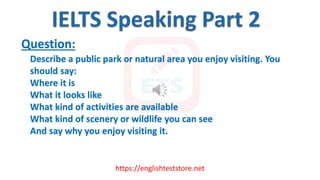 https://englishteststore.net
Question:
Describe a public park or natural area you enjoy visiting. You
should say:
Where it is
What it looks like
What kind of activities are available
What kind of scenery or wildlife you can see
And say why you enjoy visiting it.
 