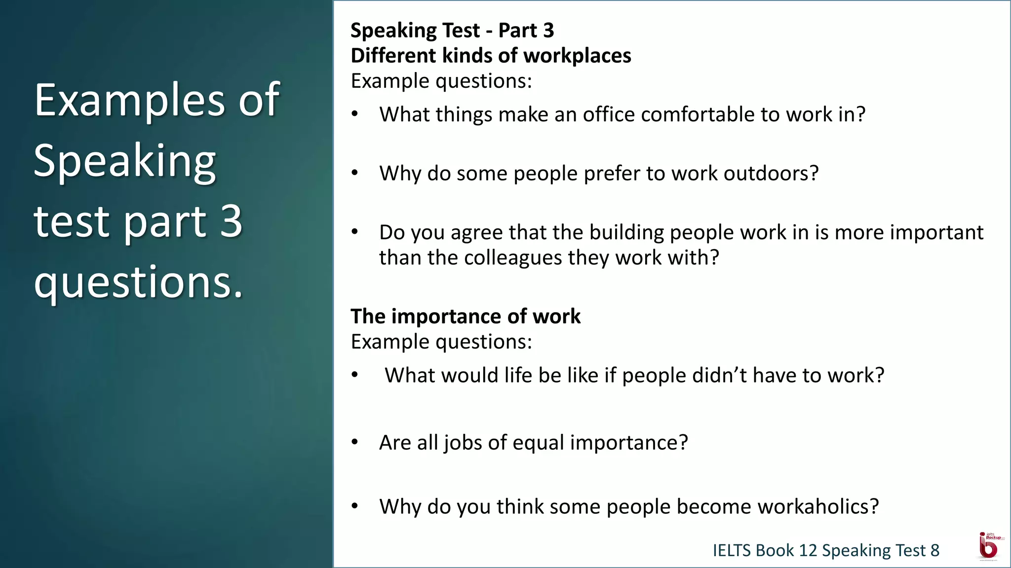 Speaking Test - Part 3
Different kinds of workplaces
Example questions:
• What things make an office comfortable to work in?
• Why do some people prefer to work outdoors?
• Do you agree that the building people work in is more important
than the colleagues they work with?
The importance of work
Example questions:
• What would life be like if people didn’t have to work?
• Are all jobs of equal importance?
• Why do you think some people become workaholics?
Examples of
Speaking
test part 3
questions.
IELTS Book 12 Speaking Test 8
 