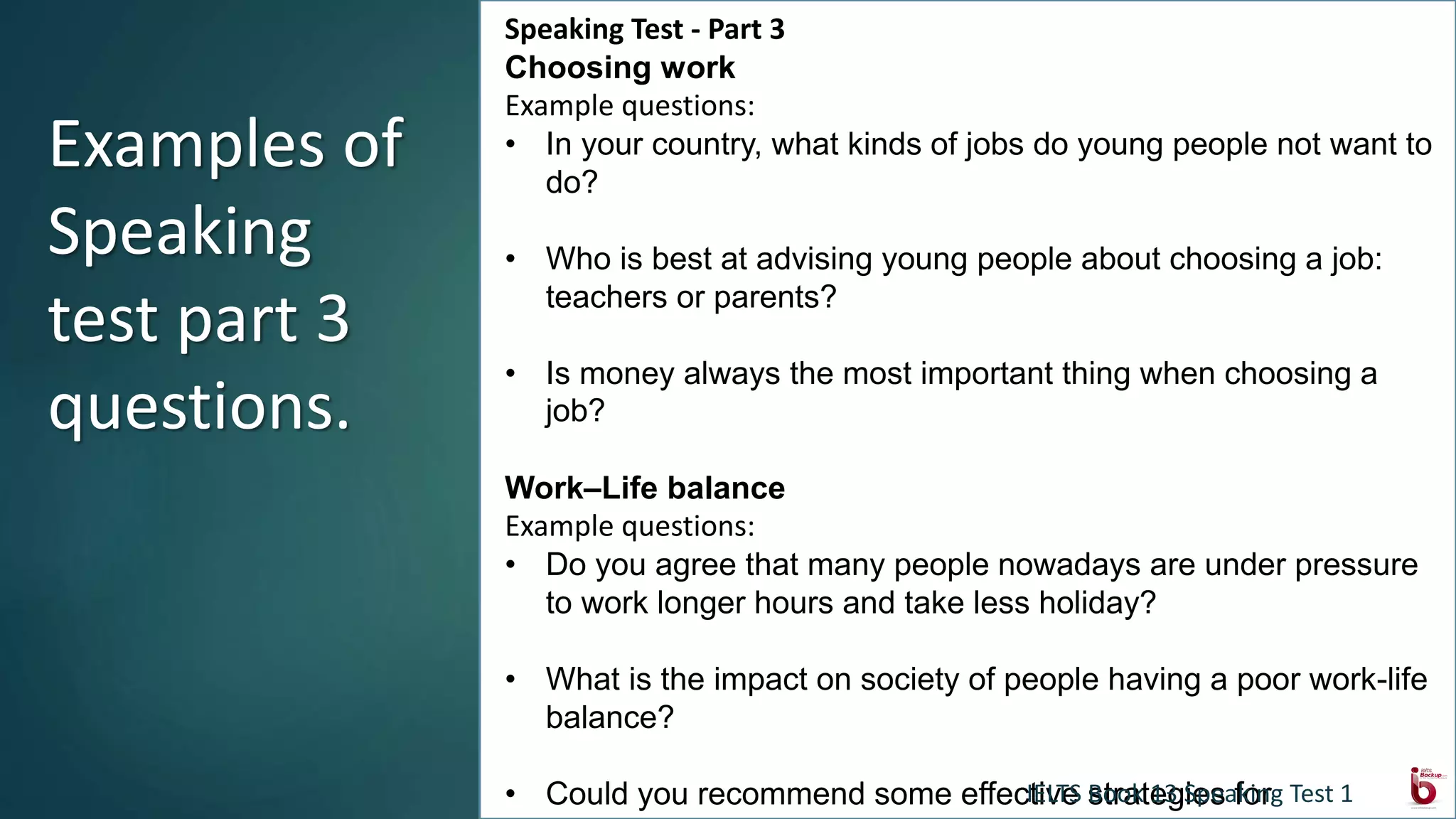 Speaking Test - Part 3
Choosing work
Example questions:
• In your country, what kinds of jobs do young people not want to
do?
• Who is best at advising young people about choosing a job:
teachers or parents?
• Is money always the most important thing when choosing a
job?
Work–Life balance
Example questions:
• Do you agree that many people nowadays are under pressure
to work longer hours and take less holiday?
• What is the impact on society of people having a poor work-life
balance?
• Could you recommend some effective strategies for
Examples of
Speaking
test part 3
questions.
IELTS Book 13 Speaking Test 1
 