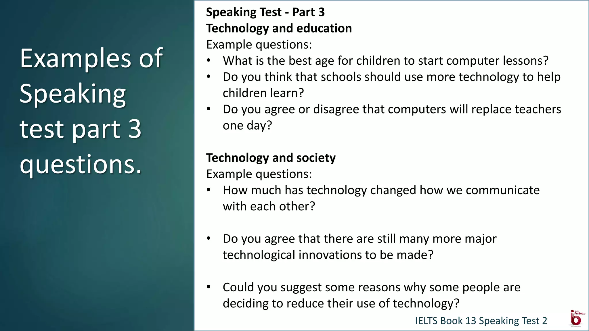 Discussion topics:
Technology and education
Example questions
What is the best age for children to start computer lessons?
Do you think that schools should use more technology to help children learn?
Do you agree or disagree that computers will replace teachers one day?
Technology and society
Example questions
How much has technology changed how we communicate with each other?
Do you agree that there are still many more major technological innovations to be
made?
Could you suggest some reasons why some people are deciding to reduce their use of
technology?
Speaking Test - Part 3
Technology and education
Example questions:
• What is the best age for children to start computer lessons?
• Do you think that schools should use more technology to help
children learn?
• Do you agree or disagree that computers will replace teachers
one day?
Technology and society
Example questions:
• How much has technology changed how we communicate
with each other?
• Do you agree that there are still many more major
technological innovations to be made?
• Could you suggest some reasons why some people are
deciding to reduce their use of technology?
Examples of
Speaking
test part 3
questions.
IELTS Book 13 Speaking Test 2
 