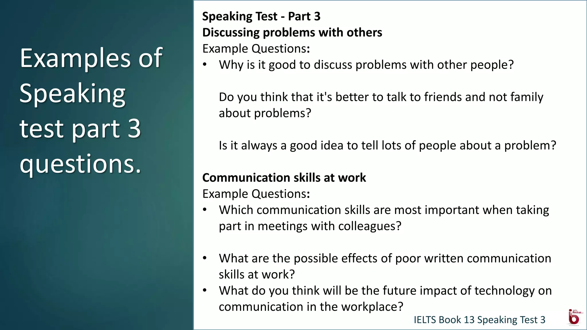 Speaking Test - Part 3
Discussing problems with others
Example Questions:
• Why is it good to discuss problems with other people?
Do you think that it's better to talk to friends and not family
about problems?
Is it always a good idea to tell lots of people about a problem?
Communication skills at work
Example Questions:
• Which communication skills are most important when taking
part in meetings with colleagues?
• What are the possible effects of poor written communication
skills at work?
• What do you think will be the future impact of technology on
communication in the workplace?
Examples of
Speaking
test part 3
questions.
IELTS Book 13 Speaking Test 3
 