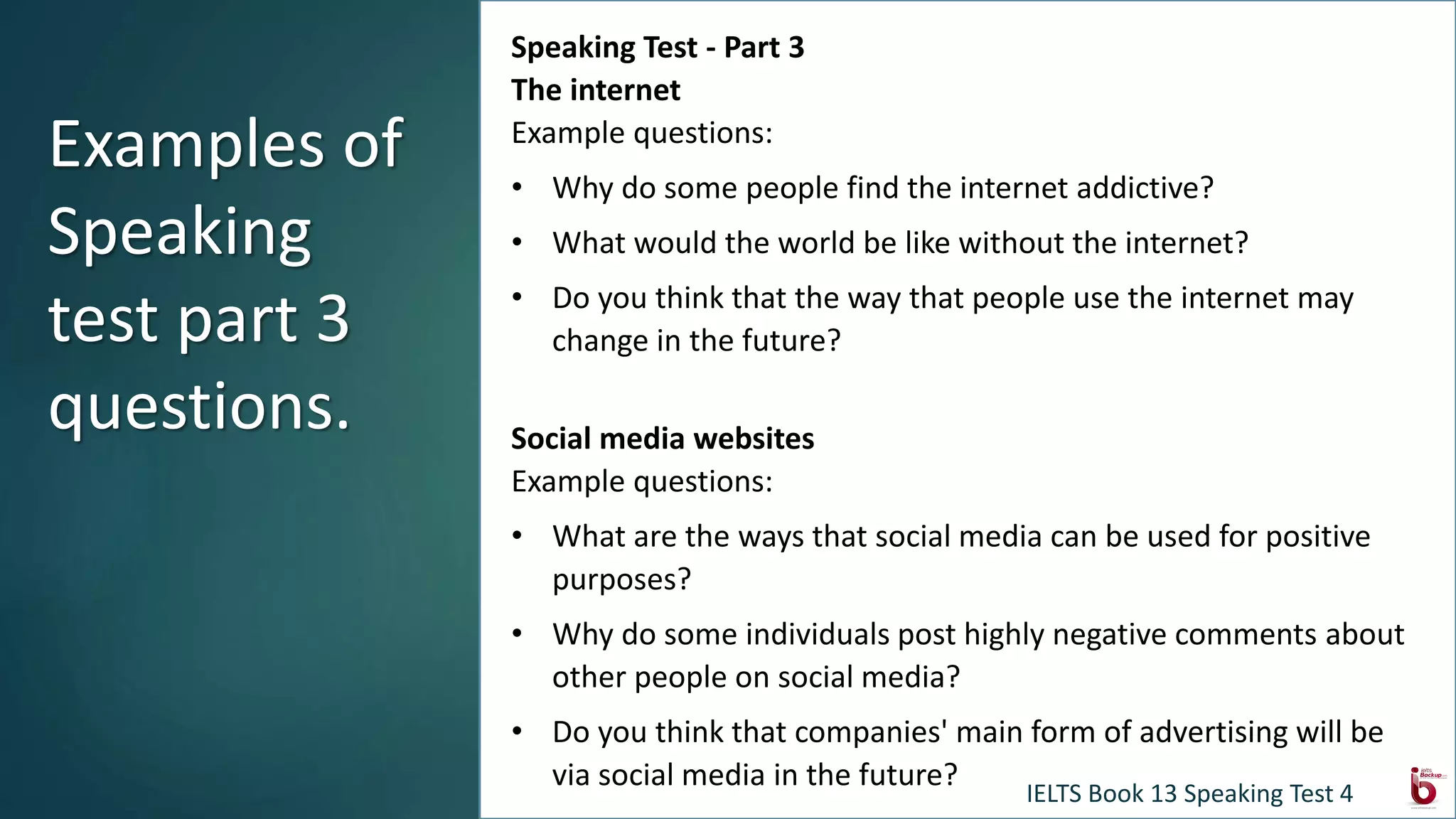Speaking Test - Part 3
The internet
Example questions:
• Why do some people find the internet addictive?
• What would the world be like without the internet?
• Do you think that the way that people use the internet may
change in the future?
Social media websites
Example questions:
• What are the ways that social media can be used for positive
purposes?
• Why do some individuals post highly negative comments about
other people on social media?
• Do you think that companies' main form of advertising will be
via social media in the future?
Examples of
Speaking
test part 3
questions.
IELTS Book 13 Speaking Test 4
 