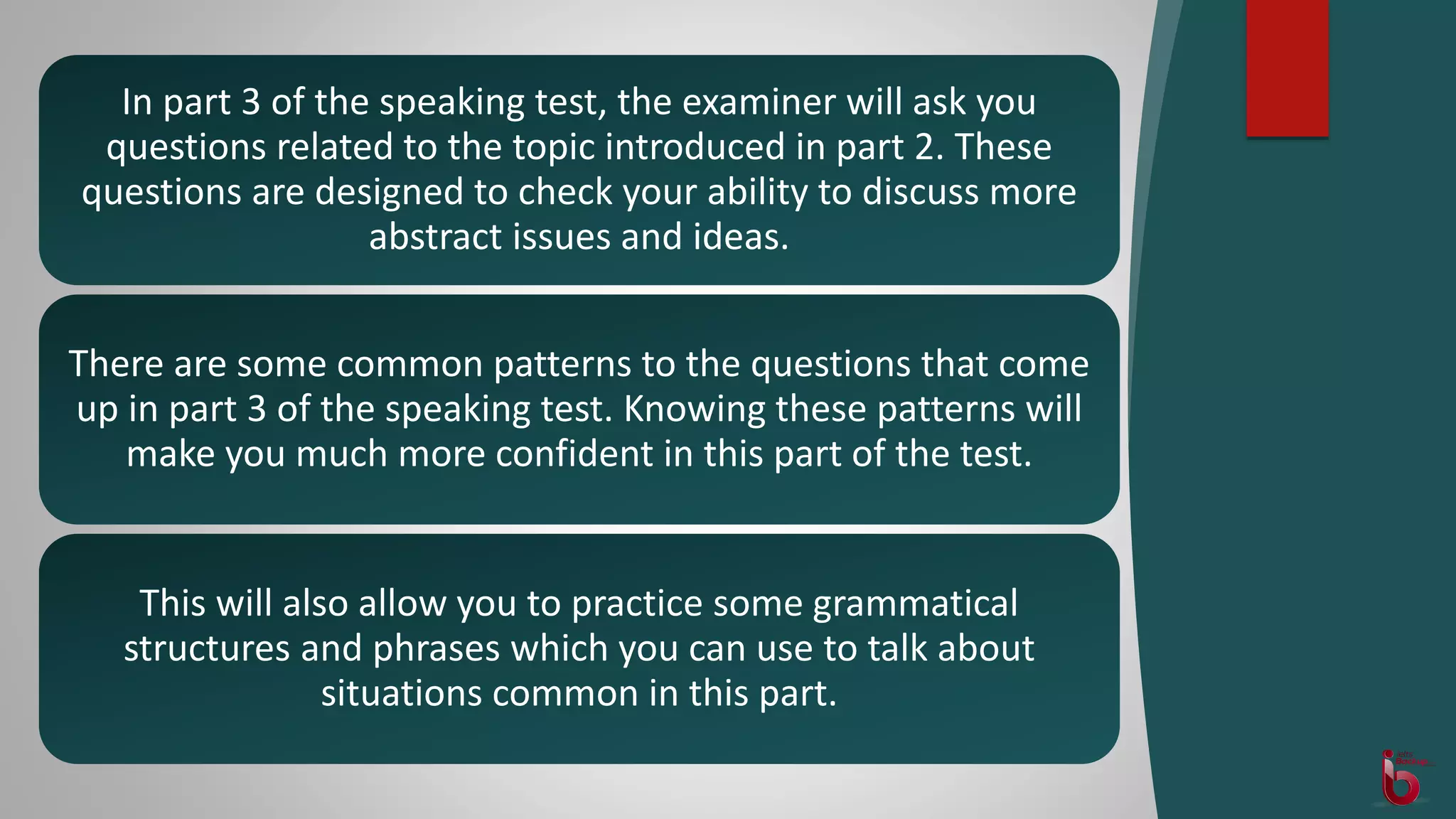 In part 3 of the speaking test, the examiner will ask you
questions related to the topic introduced in part 2. These
questions are designed to check your ability to discuss more
abstract issues and ideas.
There are some common patterns to the questions that come
up in part 3 of the speaking test. Knowing these patterns will
make you much more confident in this part of the test.
This will also allow you to practice some grammatical
structures and phrases which you can use to talk about
situations common in this part.
 