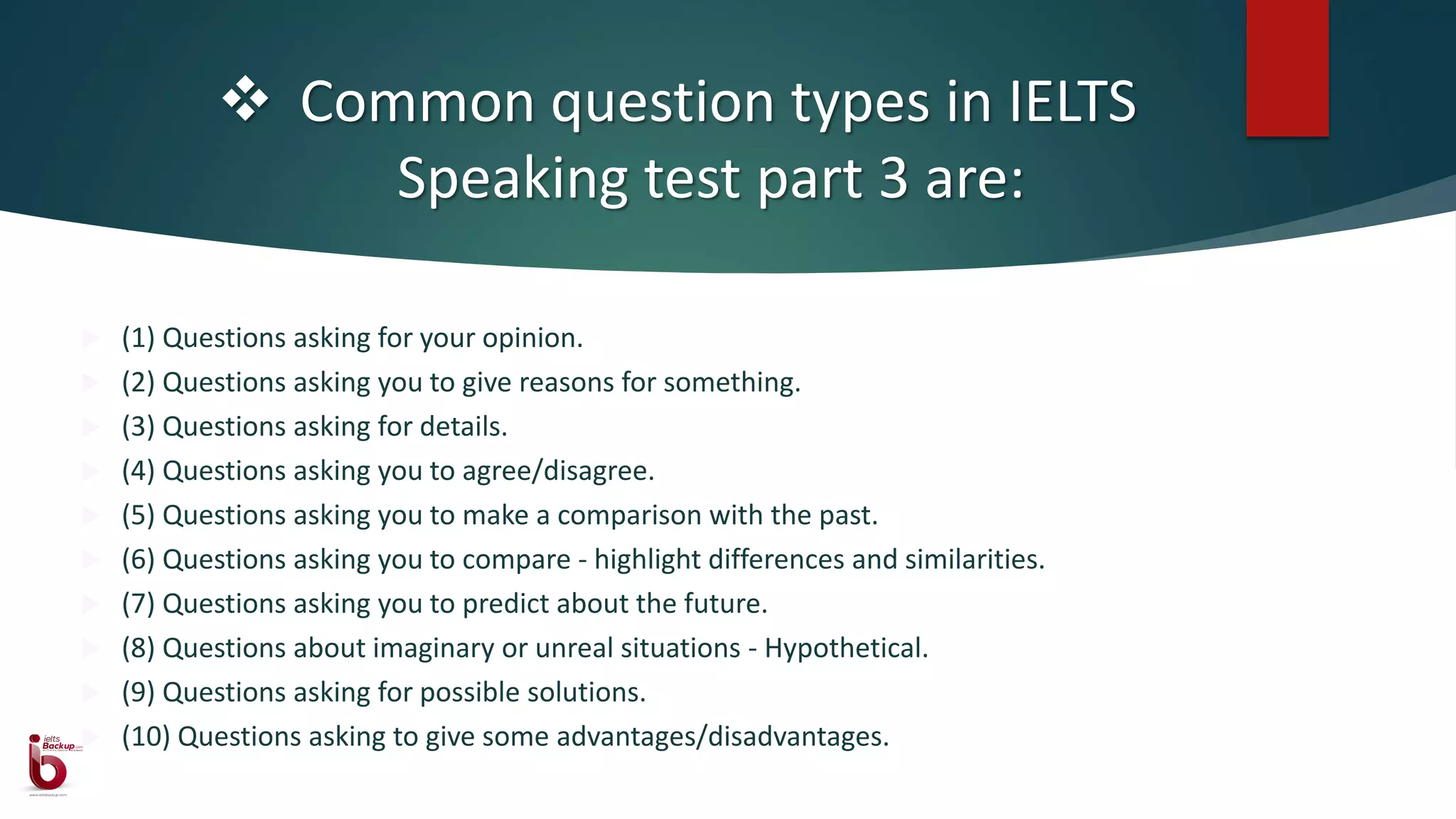  Common question types in IELTS
Speaking test part 3 are:
 (1) Questions asking for your opinion.
 (2) Questions asking you to give reasons for something.
 (3) Questions asking for details.
 (4) Questions asking you to agree/disagree.
 (5) Questions asking you to make a comparison with the past.
 (6) Questions asking you to compare - highlight differences and similarities.
 (7) Questions asking you to predict about the future.
 (8) Questions about imaginary or unreal situations - Hypothetical.
 (9) Questions asking for possible solutions.
 (10) Questions asking to give some advantages/disadvantages.
 