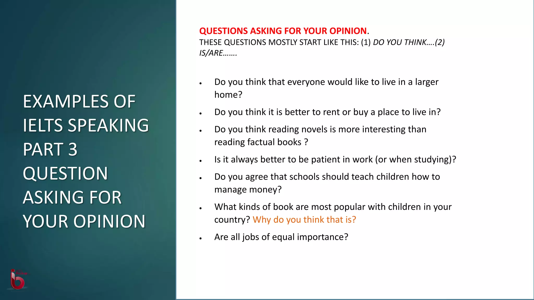 EXAMPLES OF
IELTS SPEAKING
PART 3
QUESTION
ASKING FOR
YOUR OPINION
QUESTIONS ASKING FOR YOUR OPINION.
THESE QUESTIONS MOSTLY START LIKE THIS: (1) DO YOU THINK….(2)
IS/ARE…….
 Do you think that everyone would like to live in a larger
home?
 Do you think it is better to rent or buy a place to live in?
 Do you think reading novels is more interesting than
reading factual books ?
 Is it always better to be patient in work (or when studying)?
 Do you agree that schools should teach children how to
manage money?
 What kinds of book are most popular with children in your
country? Why do you think that is?
 Are all jobs of equal importance?
 