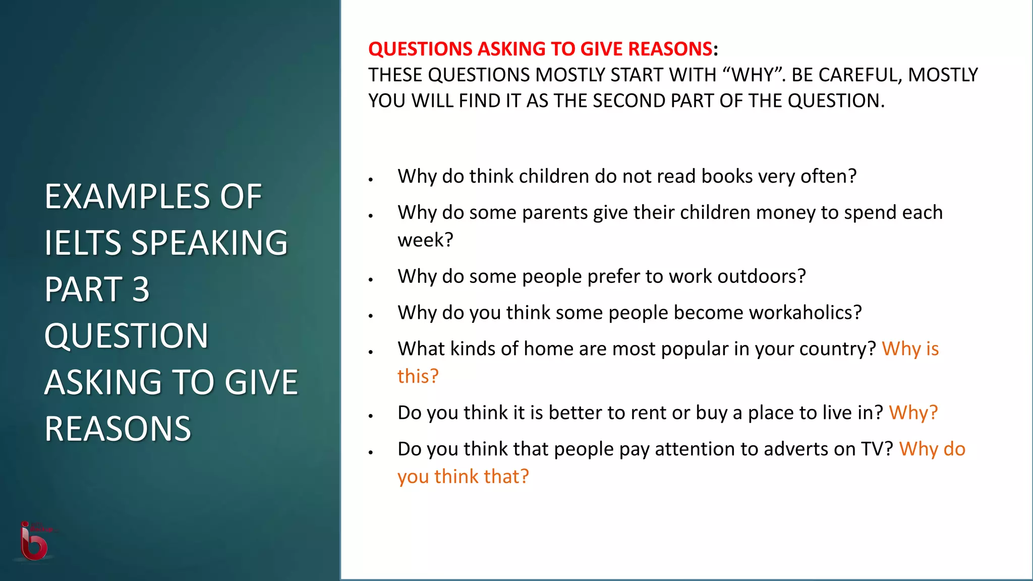 QUESTIONS ASKING TO GIVE REASONS:
THESE QUESTIONS MOSTLY START WITH “WHY”. BE CAREFUL, MOSTLY
YOU WILL FIND IT AS THE SECOND PART OF THE QUESTION.
 Why do think children do not read books very often?
 Why do some parents give their children money to spend each
week?
 Why do some people prefer to work outdoors?
 Why do you think some people become workaholics?
 What kinds of home are most popular in your country? Why is
this?
 Do you think it is better to rent or buy a place to live in? Why?
 Do you think that people pay attention to adverts on TV? Why do
you think that?
EXAMPLES OF
IELTS SPEAKING
PART 3
QUESTION
ASKING TO GIVE
REASONS
 