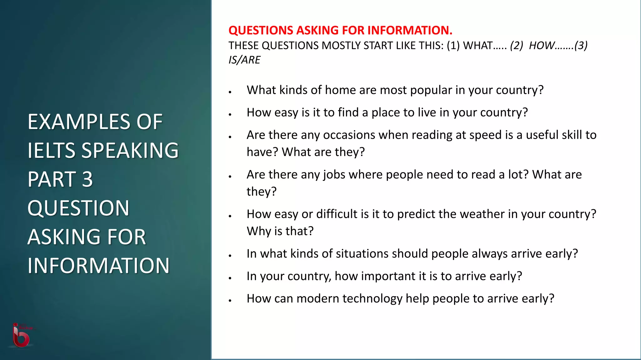 QUESTIONS ASKING FOR INFORMATION.
THESE QUESTIONS MOSTLY START LIKE THIS: (1) WHAT….. (2) HOW…….(3)
IS/ARE
 What kinds of home are most popular in your country?
 How easy is it to find a place to live in your country?
 Are there any occasions when reading at speed is a useful skill to
have? What are they?
 Are there any jobs where people need to read a lot? What are
they?
 How easy or difficult is it to predict the weather in your country?
Why is that?
 In what kinds of situations should people always arrive early?
 In your country, how important it is to arrive early?
 How can modern technology help people to arrive early?
EXAMPLES OF
IELTS SPEAKING
PART 3
QUESTION
ASKING FOR
INFORMATION
 