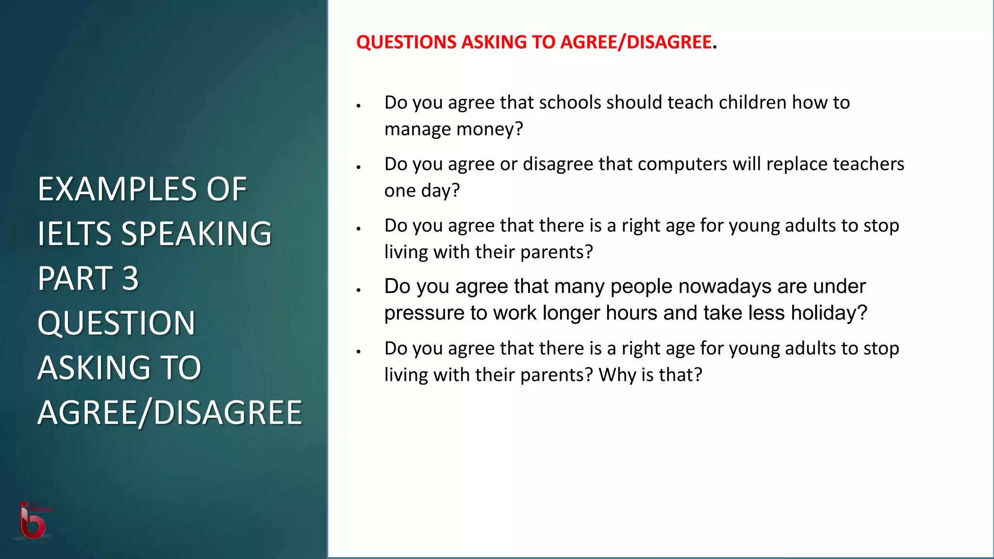 QUESTIONS ASKING TO AGREE/DISAGREE.
 Do you agree that schools should teach children how to
manage money?
 Do you agree or disagree that computers will replace teachers
one day?
 Do you agree that there is a right age for young adults to stop
living with their parents?
 Do you agree that many people nowadays are under
pressure to work longer hours and take less holiday?
 Do you agree that there is a right age for young adults to stop
living with their parents? Why is that?
EXAMPLES OF
IELTS SPEAKING
PART 3
QUESTION
ASKING TO
AGREE/DISAGREE
 