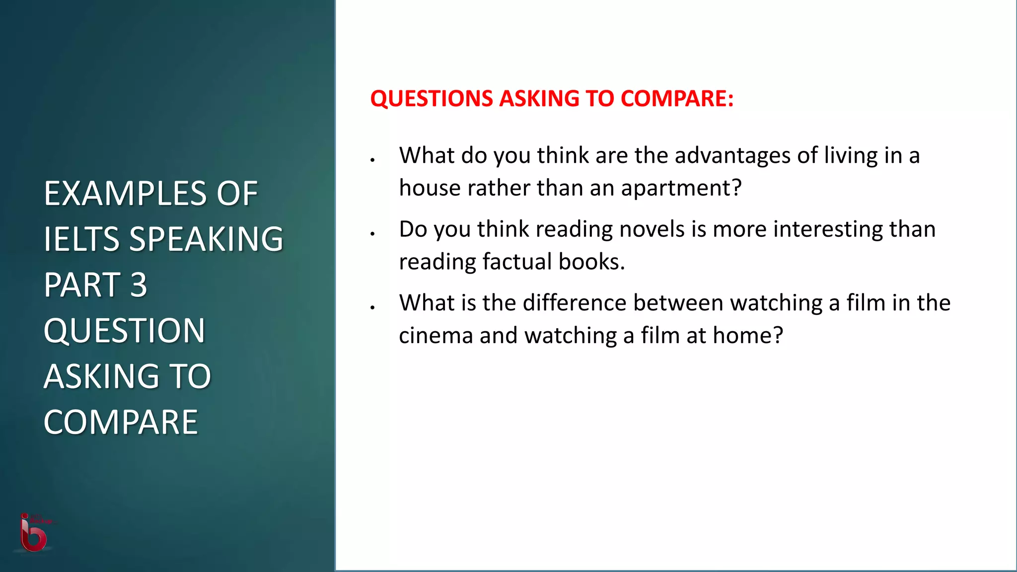 QUESTIONS ASKING TO COMPARE:
 What do you think are the advantages of living in a
house rather than an apartment?
 Do you think reading novels is more interesting than
reading factual books.
 What is the difference between watching a film in the
cinema and watching a film at home?
EXAMPLES OF
IELTS SPEAKING
PART 3
QUESTION
ASKING TO
COMPARE
 