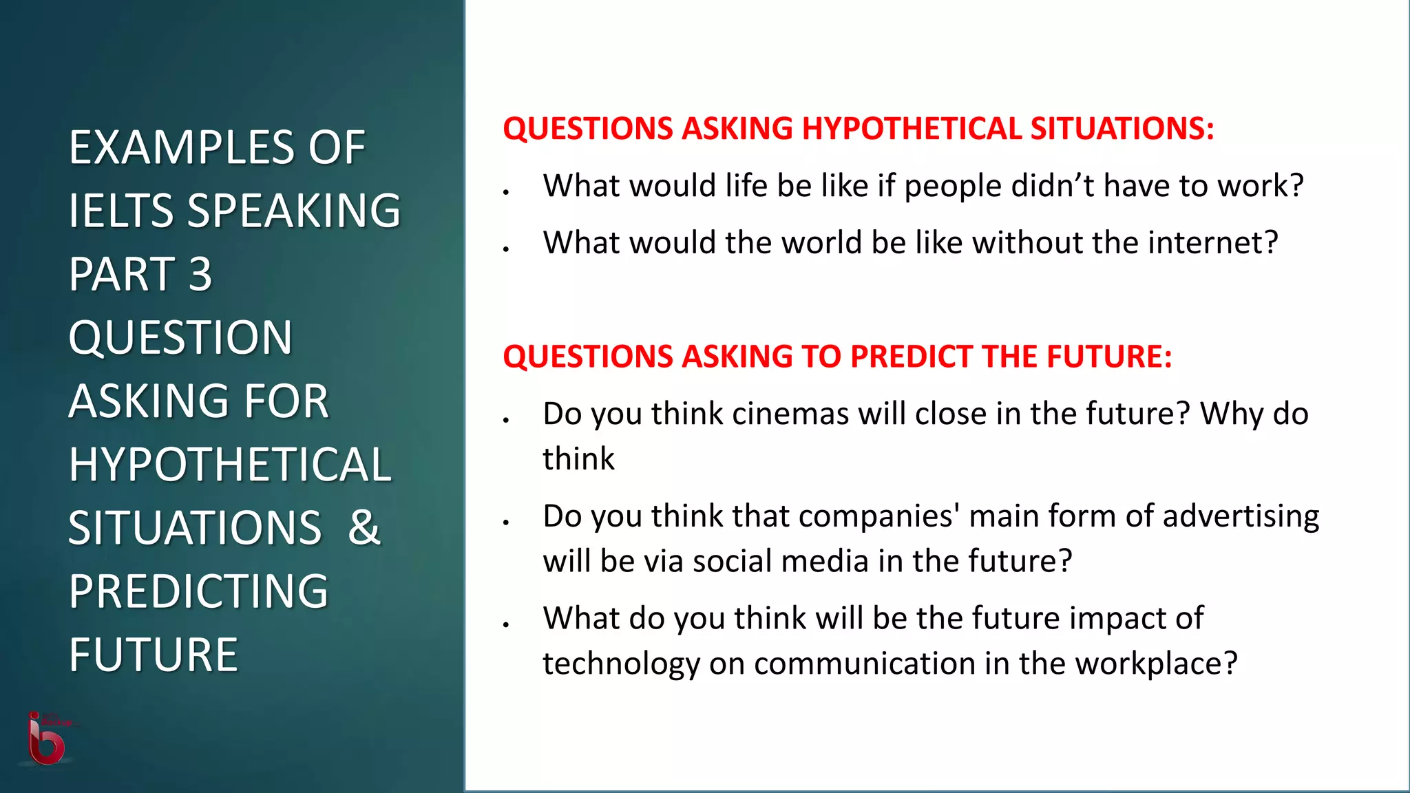 QUESTIONS ASKING HYPOTHETICAL SITUATIONS:
 What would life be like if people didn’t have to work?
 What would the world be like without the internet?
QUESTIONS ASKING TO PREDICT THE FUTURE:
 Do you think cinemas will close in the future? Why do
think
 Do you think that companies' main form of advertising
will be via social media in the future?
 What do you think will be the future impact of
technology on communication in the workplace?
EXAMPLES OF
IELTS SPEAKING
PART 3
QUESTION
ASKING FOR
HYPOTHETICAL
SITUATIONS &
PREDICTING
FUTURE
 