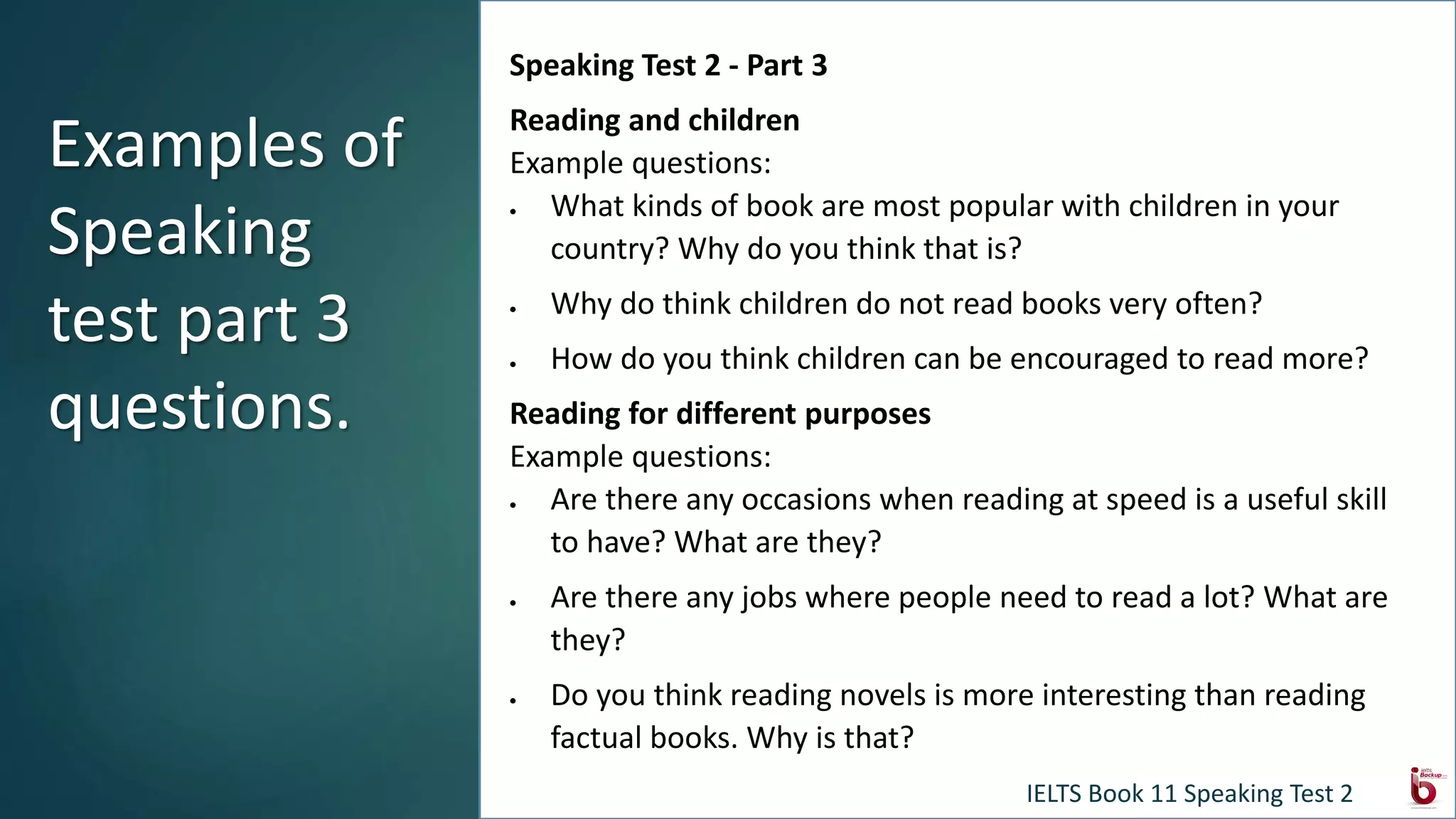 Speaking Test 2 - Part 3
Reading and children
Example questions:
 What kinds of book are most popular with children in your
country? Why do you think that is?
 Why do think children do not read books very often?
 How do you think children can be encouraged to read more?
Reading for different purposes
Example questions:
 Are there any occasions when reading at speed is a useful skill
to have? What are they?
 Are there any jobs where people need to read a lot? What are
they?
 Do you think reading novels is more interesting than reading
factual books. Why is that?
Examples of
Speaking
test part 3
questions.
IELTS Book 11 Speaking Test 2
 