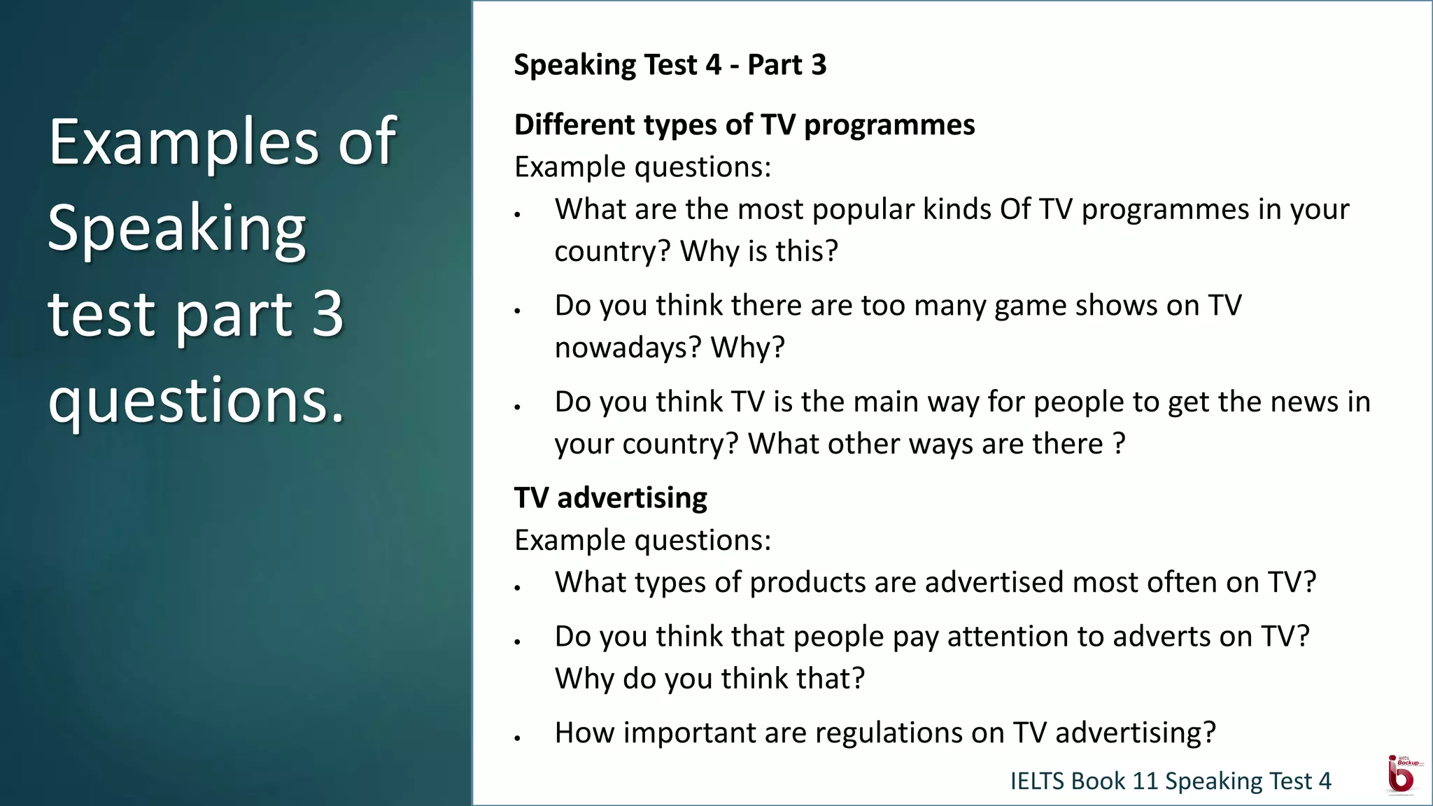 Speaking Test 4 - Part 3
Different types of TV programmes
Example questions:
 What are the most popular kinds Of TV programmes in your
country? Why is this?
 Do you think there are too many game shows on TV
nowadays? Why?
 Do you think TV is the main way for people to get the news in
your country? What other ways are there ?
TV advertising
Example questions:
 What types of products are advertised most often on TV?
 Do you think that people pay attention to adverts on TV?
Why do you think that?
 How important are regulations on TV advertising?
Examples of
Speaking
test part 3
questions.
IELTS Book 11 Speaking Test 4
 