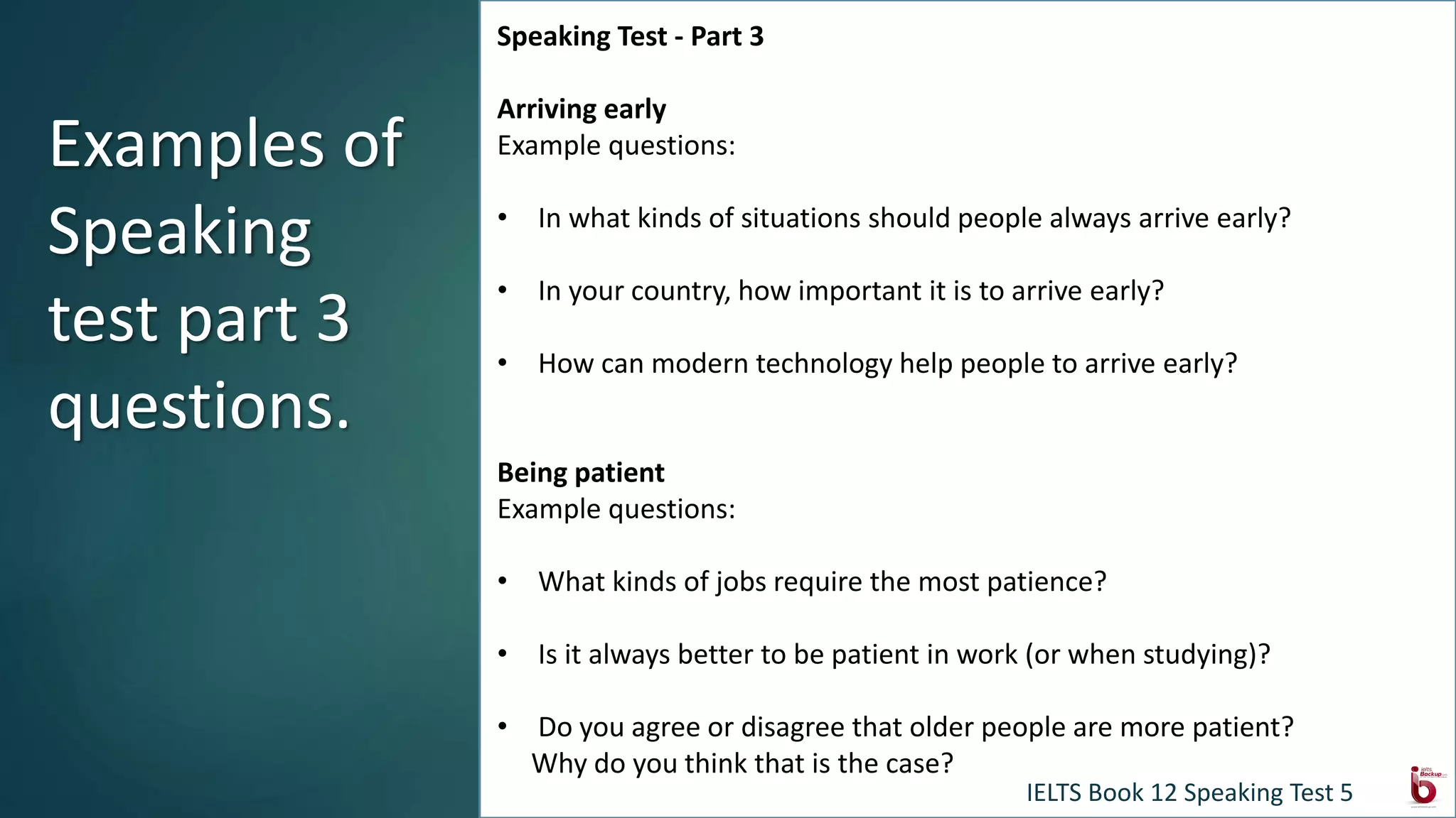 Speaking Test - Part 3
Arriving early
Example questions:
• In what kinds of situations should people always arrive early?
• In your country, how important it is to arrive early?
• How can modern technology help people to arrive early?
Being patient
Example questions:
• What kinds of jobs require the most patience?
• Is it always better to be patient in work (or when studying)?
• Do you agree or disagree that older people are more patient?
Why do you think that is the case?
Examples of
Speaking
test part 3
questions.
IELTS Book 12 Speaking Test 5
 